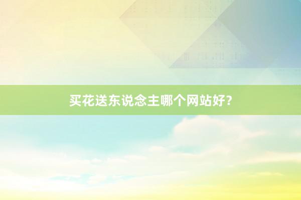 买花送东说念主哪个网站好？